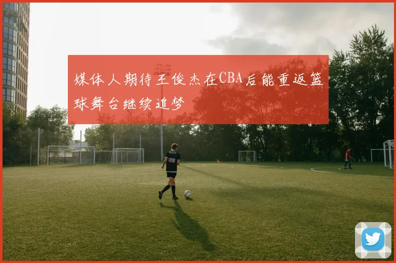 媒体人期待王俊杰在CBA后能重返篮球舞台继续追梦