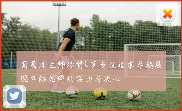 葡萄牙主帅称赞C罗专注追求卓越展现年龄无碍的实力与决心