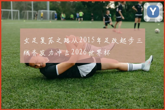 女足复苏之路从2015年足改起步三线齐发力冲击2026世界杯