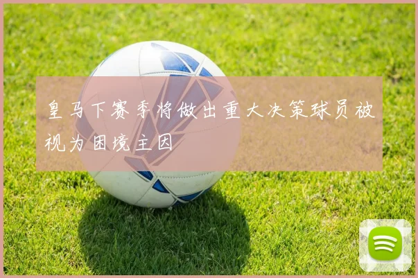 皇马下赛季将做出重大决策球员被视为困境主因