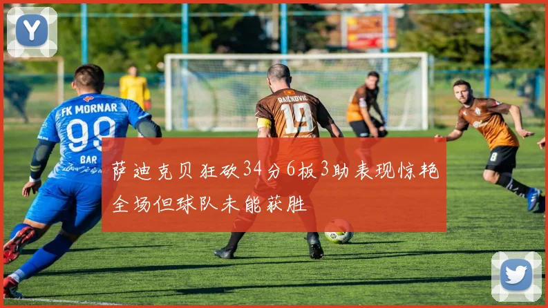 萨迪克贝狂砍34分6板3助表现惊艳全场但球队未能获胜