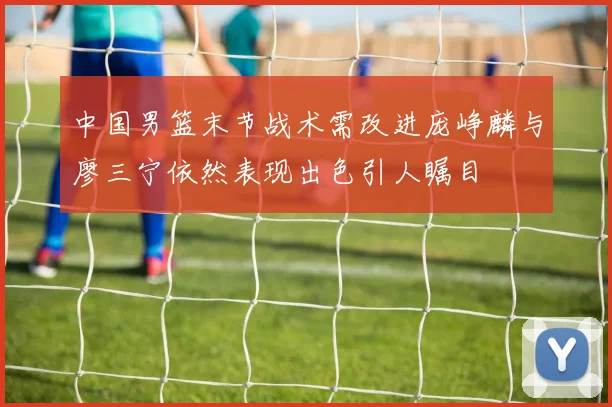 中国男篮末节战术需改进庞峥麟与廖三宁依然表现出色引人瞩目