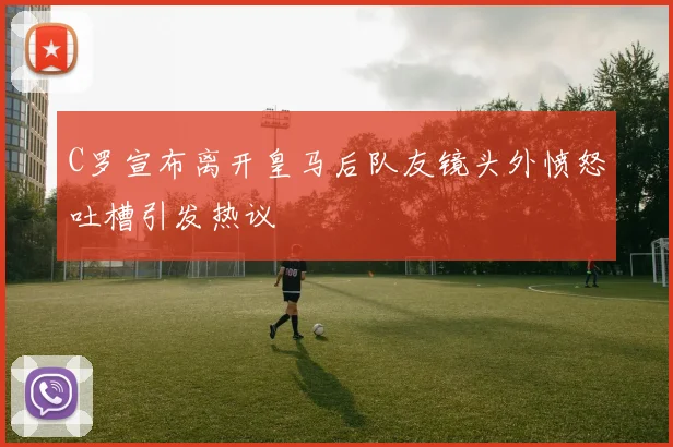 C罗宣布离开皇马后队友镜头外愤怒吐槽引发热议