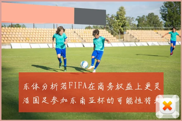 东体分析若FIFA在商务权益上更灵活国足参加东南亚杯的可能性将大增