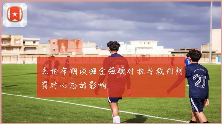 杰伦布朗谈掘金强硬对抗与裁判判罚对心态的影响