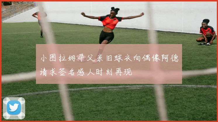 小图拉姆寻父亲旧球衣向偶像阿德请求签名感人时刻再现