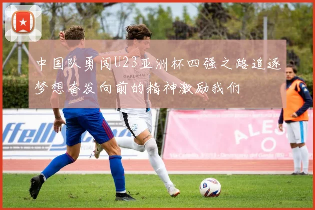 中国队勇闯U23亚洲杯四强之路追逐梦想奋发向前的精神激励我们