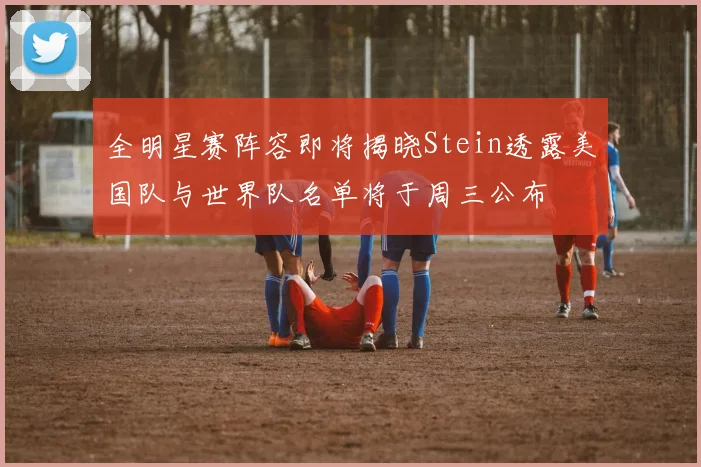 全明星赛阵容即将揭晓Stein透露美国队与世界队名单将于周三公布